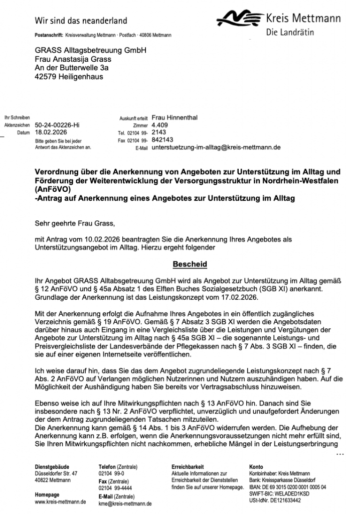 Bescheid über die Anerkennung
nach § 12 AnFöVO und § 45a Absatz 1 SGB XI Teil 1 
Postanschrift: Kreisverwaltung Mettmann · Postfach · 40806 Mettmann

GRASS Alltagsbetreuung GmbH Frau Anastasija Grass An der Butterwelle 3a 42579 Heiligenhaus

Ihr Schreiben Aktenzeichen 50-24-00226-Hi

Datum 18.02.2026

Auskunft erteilt Frau Hinnenthal Zimmer 4.409

Bitte geben Sie bei jeder Antwort das Aktenzeichen an.

u

Tel. 02104 99Fax 02104 99E-Mail

2143 842143 unterstuetzung-im-alltag@kreis-mettmann.de

Verordnung über die Anerkennung von Angeboten zur Unterstützung im Alltag und Förderung der Weiterentwicklung der Versorgungsstruktur in Nordrhein-Westfalen (AnFöVO) -Antrag auf Anerkennung eines Angebotes zur Unterstützung im Alltag

Sehr geehrte Frau Grass,

mit Antrag vom 10.02.2026 beantragten Sie die Anerkennung Ihres Angebotes als Unterstützungsangebot im Alltag. Hierzu ergeht folgender

Bescheid

Ihr Angebot GRASS Alltabsgetreuung GmbH wird als Angebot zur Unterstützung im Alltag gemäß § 12 AnFöVO und § 45a Absatz 1 des Elften Buches Sozialgesetzbuch (SGB XI) anerkannt. Grundlage der Anerkennung ist das Leistungskonzept vom 17.02.2026.

Mit der Anerkennung erfolgt die Aufnahme Ihres Angebotes in ein öffentlich zugängliches Verzeichnis gemäß § 19 AnFöVO. Gemäß § 7 Absatz 3 SGB XI werden die Angebotsdaten darüber hinaus auch Eingang in eine Vergleichsliste über die Leistungen und Vergütungen der Angebote zur Unterstützung im Alltag nach § 45a SGB XI – die sogenannte Leistungs- und Preisvergleichsliste der Landesverbände der Pflegekassen nach § 7 Abs. 3 SGB XI – finden, die sie auf einer eigenen Internetseite veröffentlichen.

Ich weise darauf hin, dass Sie das dem Angebot zugrundeliegende Leistungskonzept nach § 7 Abs. 2 AnFöVO auf Verlangen möglichen Nutzerinnen und Nutzern auszuhändigen haben. Auf die Möglichkeit der Aushändigung haben Sie bereits vor Vertragsabschluss hinzuweisen.

Ebenso weise ich auf Ihre Mitwirkungspflichten nach § 13 AnFöVO hin. Danach sind Sie insbesondere nach § 13 Nr. 2 AnFöVO verpflichtet, unverzüglich und unaufgefordert Änderungen der dem Antrag zugrundeliegenden Tatsachen mitzuteilen.

Die Anerkennung kann gemäß § 14 Abs. 1 bis 3 AnFöVO widerrufen werden. Die Aufhebung der Anerkennung kann z.B. erfolgen, wenn die Anerkennungsvoraussetzungen nicht mehr erfüllt sind, Sie Ihren Mitwirkungspflichten nicht nachkommen, erhebliche Mängel in der Leistungserbringung