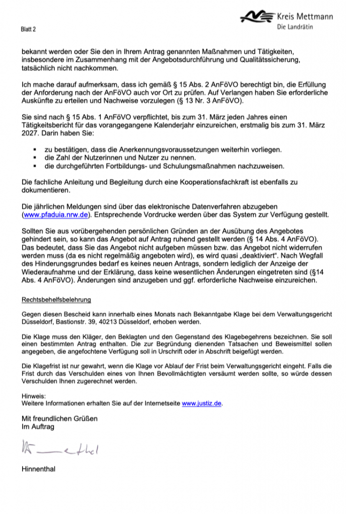 Bescheid über die Anerkennung
nach § 12 AnFöVO und § 45a Absatz 1 SGB XI Teil 1 

bekannt werden oder Sie den in Ihrem Antrag genannten Maßnahmen und Tätigkeiten, insbesondere im Zusammenhang mit der Angebotsdurchführung und Qualitätssicherung, tatsächlich nicht nachkommen.

Ich mache darauf aufmerksam, dass ich gemäß § 15 Abs. 2 AnFöVO berechtigt bin, die Erfüllung der Anforderung nach der AnFöVO auch vor Ort zu prüfen. Auf Verlangen haben Sie erforderliche Auskünfte zu erteilen und Nachweise vorzulegen (§ 13 Nr. 3 AnFöVO).

Sie sind nach § 15 Abs. 1 AnFöVO verpflichtet, bis zum 31. März jeden Jahres einen Tätigkeitsbericht für das vorangegangene Kalenderjahr einzureichen, erstmalig bis zum 31. März 2027. Darin haben Sie:
zu bestätigen, dass die Anerkennungsvoraussetzungen weiterhin vorliegen. die Zahl der Nutzerinnen und Nutzer zu nennen.

die durchgeführten Fortbildungs- und Schulungsmaßnahmen nachzuweisen.

Die fachliche Anleitung und Begleitung durch eine Kooperationsfachkraft ist ebenfalls zu dokumentieren.

Die jährlichen Meldungen sind über das elektronische Datenverfahren abzugeben (www.pfaduia.nrw.de). Entsprechende Vordrucke werden über das System zur Verfügung gestellt.

Sollten Sie aus vorübergehenden persönlichen Gründen an der Ausübung des Angebotes gehindert sein, so kann das Angebot auf Antrag ruhend gestellt werden (§ 14 Abs. 4 AnFöVO). Das bedeutet, dass Sie das Angebot nicht aufgeben müssen bzw. das Angebot nicht widerrufen werden muss (da es nicht regelmäßig angeboten wird), es wird quasi „deaktiviert“. Nach Wegfall des Hinderungsgrundes bedarf es keines neuen Antrags, sondern lediglich der Anzeige der Wiederaufnahme und der Erklärung, dass keine wesentlichen Änderungen eingetreten sind (§14 Abs. 4 AnFöVO). Änderungen sind anzugeben und ggf. erforderliche Nachweise einzureichen.

Mit freundlichen Grüßen Im Auftrag