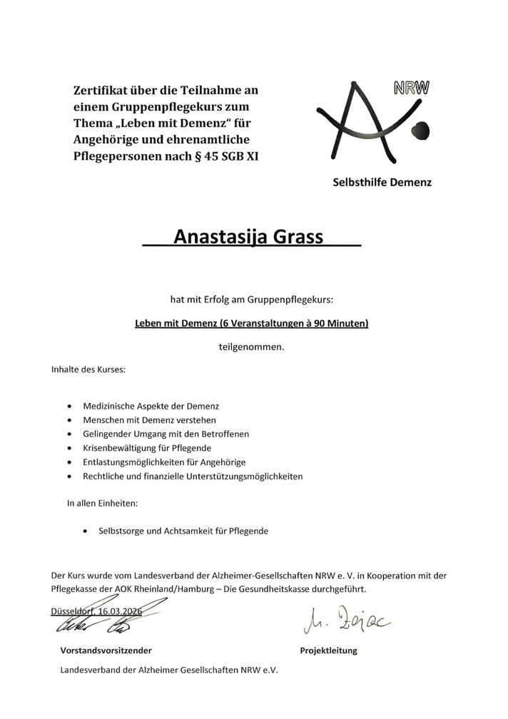 Zertifikat über die Teilnahme an einem Gruppenpflegekurs zum Thema „Leben mit Demenz" für Angehörige und ehrenamtliche Pflegepersonen nach § 45 SGB XI
NRW
Selbsthilfe Demenz
Anastasija Grass, GRASS Alltagsbetreuung GmbH
hat mit Erfolg am Gruppenpflegekurs:
Leben mit Demenz
teilgenommen.
Inhalte des Kurses:
• Medizinische Aspekte der Demenz
• Menschen mit Demenz verstehen
• Gelingender Umgang mit den Betroffenen
• Krisenbewältigung für Pflegende
• Entlastungsmöglichkeiten für Angehörige
• Rechtliche und finanzielle Unterstützungsmöglichkeiten
In allen Einheiten:
• Selbstsorge und Achtsamkeit für Pflegende
Der Kurs wurde vom Landesverband der Alzheimer-Gesellschaften NRW e. V. in Kooperation mit der Pflegekasse der AOK Rheinland/Hamburg - Die Gesundheitskasse durchgeführt.Landesverband der Alzheimer Gesellschaften NRW e.V.