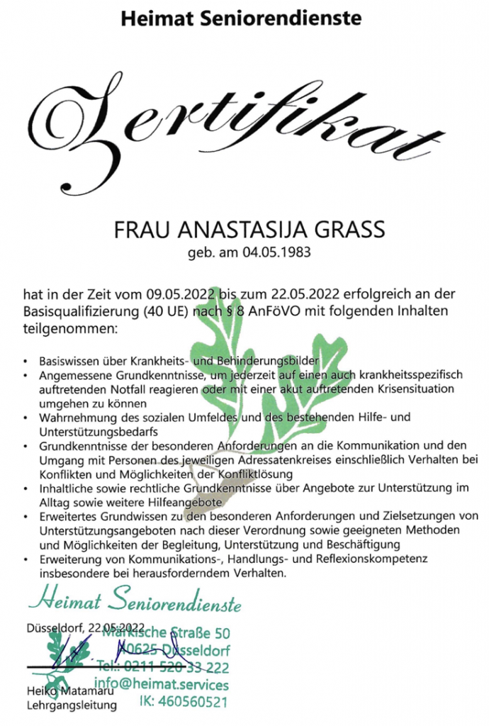 FRAU ANASTASIJA GRASS
GRASS Alltagsbetreuung GmbH
geb. am 04.05.1983
Basisqualiﬁzierung (40 UE) nachl8 8 AnFöVO mit folgenden Inhalten teilgenommen:

 Basiswissen über Krankheits- Und Behinderungsbilder 
Angemessene Grundkenntnisse
auftretenden Notfall reagieren , um
mit den Krisensituation umgehen zu können 
Wahrnehmung des sozialen Umfeldes
Grundkenntnisse der besonderen Anforderderungen an die Kommunikation und den Umgang mit Personen des jeweiligen Adressatenkreises einschließlich Verhalten bei Konﬂikten und Möglichkeiten, der Konﬂiktlösung 
 Inhaltliche sowie rechtliche Grundkenntnisse über Angebote zur Unterstützung
Erweitertes Grundwissen zu den besonderen Anforderungen und Zielsetzungen von Unterstützungsangeboten nach dieser Verordnung sowie geeigneten Methoden und Möglichkeiten der Begleitung, Unterstützung und Beschäftigung Erweiterung von Kommunikations-, Handlungs- und Reﬂexionskompetenz insbesondere bei herausforderndem Verhalten.