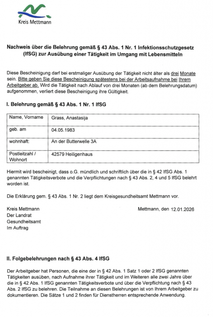 Nachweis über die Belehrung gemäß § 43 Abs. 1 Nr. 1 Infektionsschutzgesetz (IfSG) zur Ausübung einer Tätigkeit im Umgang mit Lebensmitteln

Diese Bescheinigung darf bei erstmaliger Ausübung der Tätigkeit nicht älter als drei Monate sein. Bitte geben Sie diese Bescheinigung spätestens bei der Arbeitsaufnahme bei Ihrem Arbeitgeber ab. Wird die Tätigkeit nach Ablauf von drei Monaten (ab dem Belehrungsdatum) aufgenommen, verliert diese Bescheinigung ihre Gültigkeit.

l. Belehrung gemäß § 43 Abs. 1 Nr. 1 IfSG

Name, Vorname | Grass, Anastasija geb. am 04.05.1983 An der Butterwelle 3A Postleitzahl / 42579 Heiligenhaus Wohnort Hiermit wird bescheinigt, dass 0.G. mündlich und schriftlich über die in § 42 IfSG Abs. 1 genannten Tätigkeitsverbote und die Verpﬂichtungen nach § 43 Abs. 2, 4 und 5 IfSG belehrt worden ist.

Die Erklärung gem. 8 43 Abs. 1 Nr. 2 liegt dem Kreisgesundheitsamt Mettmann vor.

Kreis Mettmann Der Landrat Gesundheitsamt Im Auftrag

Il. Folgebelehrungen nach $ 43 Abs. 4 IfSG

Mettmann, den 12.01.2026

Der Arbeitgeber hat Personen, die eine der in §42 Abs. 1 Satz 1 oder 2 IfSG genannten Tätigkeiten ausüben, nach Aufnahme ihrer Tätigkeit und im Weiteren alle zwei Jahre über die in $42 Abs. 1 IfSG genannten Tätigkeitsverbote und über die Verpﬂichtung nach $ 43 Abs. 2 IfSG zu belehren. Die Teilnahme an diesen Belehrungen ist von Ihrem Arbeitgeber zu dokumentieren. Die Sätze 1 und 2 ﬁnden für Dienstherren entsprechende Anwendung.

